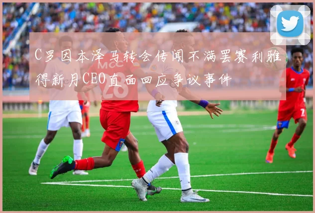 C罗因本泽马转会传闻不满罢赛利雅得新月CEO直面回应争议事件