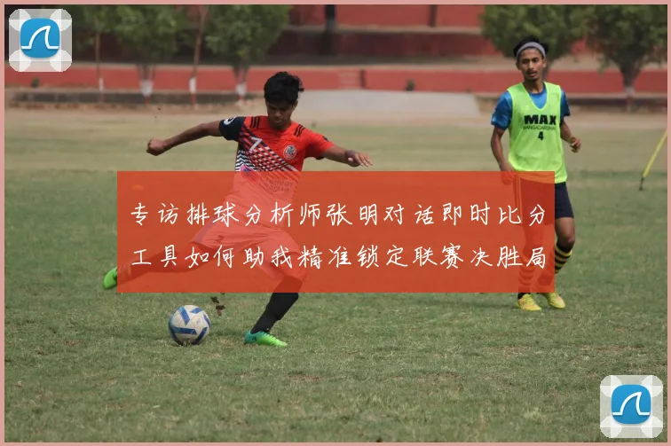 专访排球分析师张明对话即时比分工具如何助我精准锁定联赛决胜局赛点