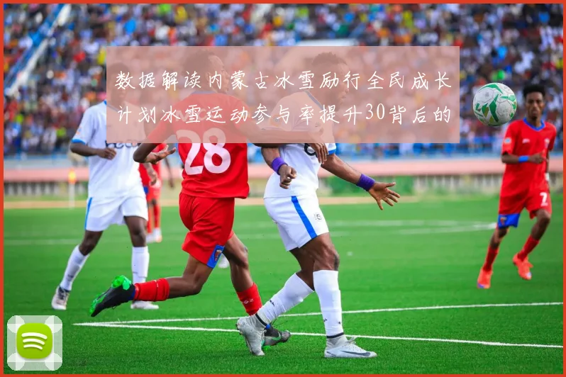 数据解读内蒙古冰雪励行全民成长计划冰雪运动参与率提升30背后的政策逻辑与实施路径