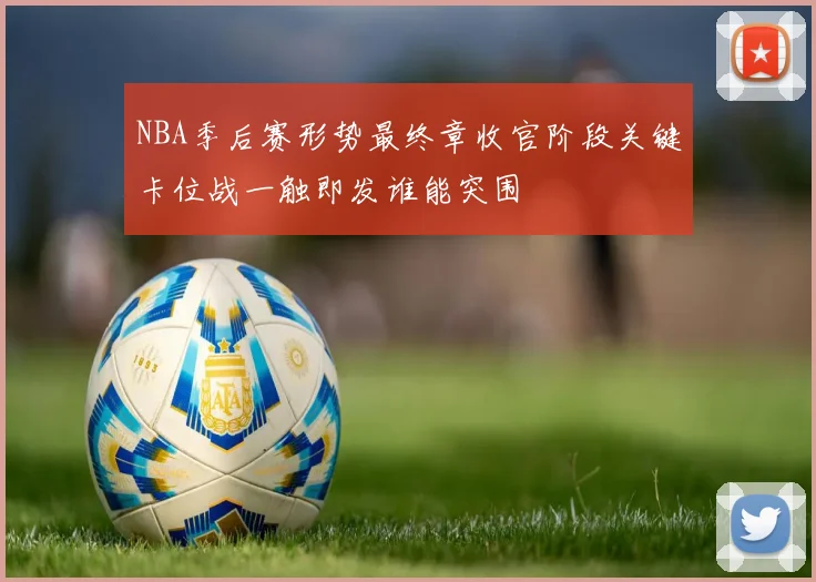 NBA季后赛形势最终章收官阶段关键卡位战一触即发谁能突围