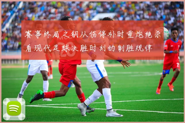 赛事终局之钥从伤停补时重炮绝杀看现代足球决胜时刻的制胜规律